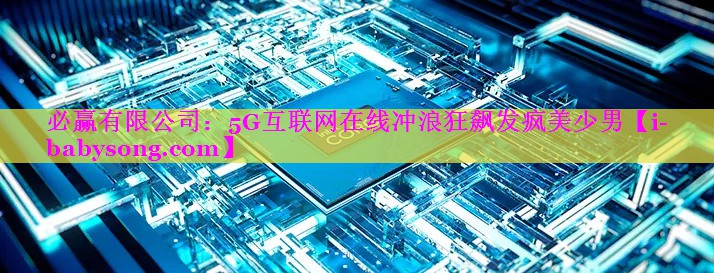 必赢有限公司：5G互联网在线冲浪狂飙发疯美少男