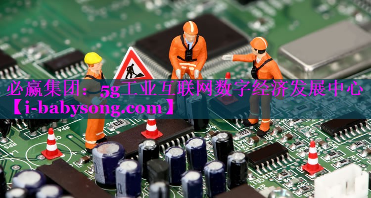 5g工业互联网数字经济发展中心 5g工业互联网数字经济发展中心