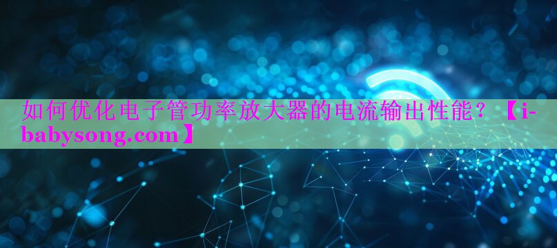 如何优化电子管功率放大器的电流输出性能? 如何优化电子管功率放大器的电流输出性能?