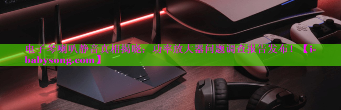 电子琴喇叭静音真相揭晓:功率放大器问题调查报告发布! 电子琴喇叭静音真相揭晓:功率放大器问题调查报告发布!
