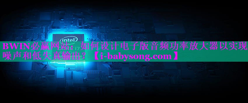 如何设计电子版音频功率放大器以实现低噪声和低失真输出? 如何设计电子版音频功率放大器以实现低噪声和低失真输出?
