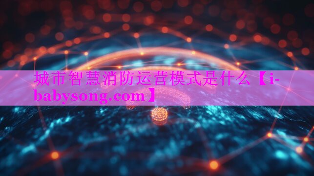 城市智慧消防运营模式是什么 城市智慧消防运营模式是什么