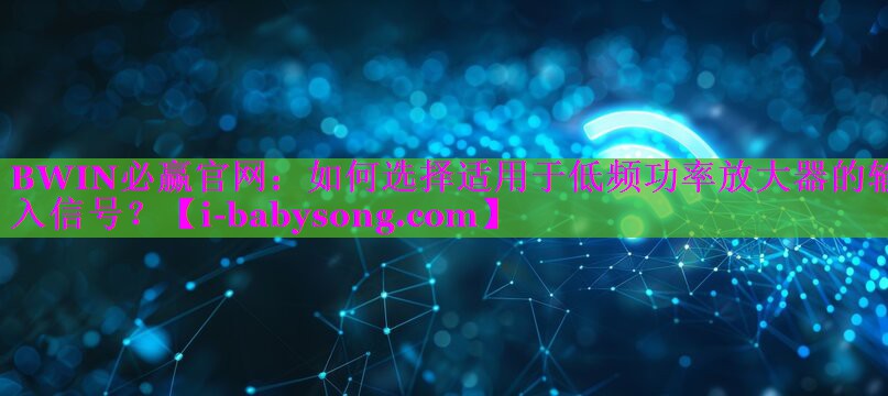 如何选择适用于低频功率放大器的输入信号? 如何选择适用于低频功率放大器的输入信号?