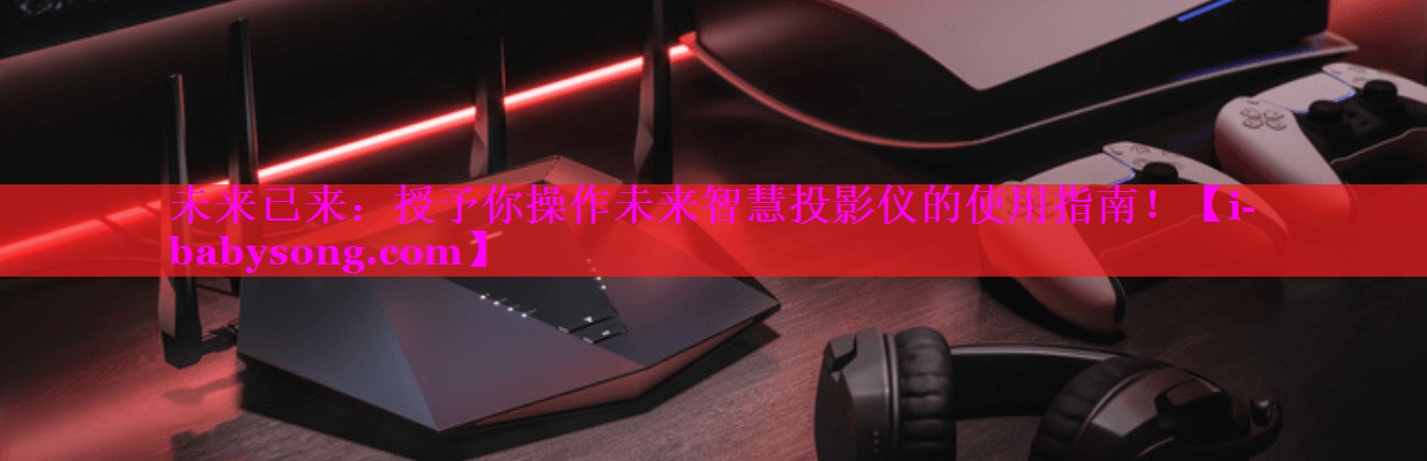未来已来:授予你操作未来智慧投影仪的使用指南! 未来已来:授予你操作未来智慧投影仪的使用指南!