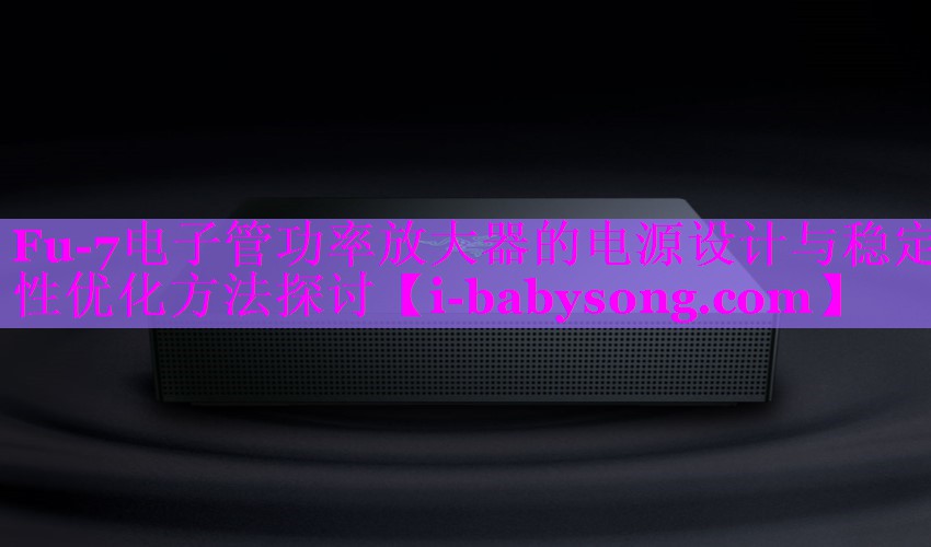 Fu-7电子管功率放大器的电源设计与稳定性优化方法探讨 Fu-7电子管功率放大器的电源设计与稳定性优化方法探讨