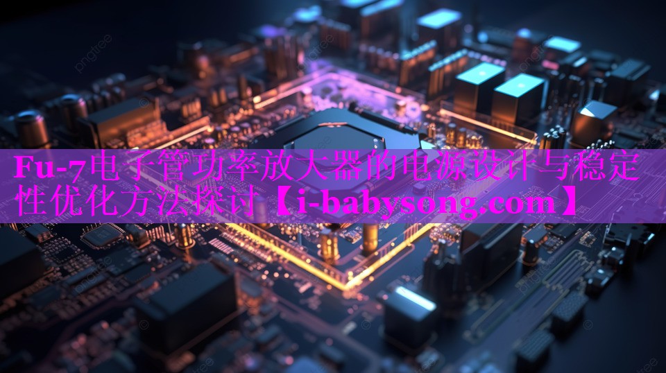 Fu-7电子管功率放大器的电源设计与稳定性优化方法探讨 Fu-7电子管功率放大器的电源设计与稳定性优化方法探讨