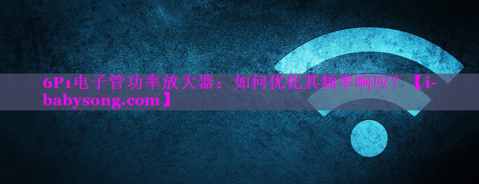 6P1电子管功率放大器:如何优化其频率响应? 6P1电子管功率放大器:如何优化其频率响应?