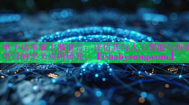 电子功率放大器前言:评估其与人工智能与机器学习的交叉应用研究。 电子功率放大器前言:评估其与人工智能与机器学习的交叉应用研究。