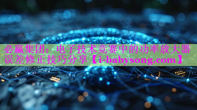电子技术竞赛中的功率放大器误差修正技巧分享 电子技术竞赛中的功率放大器误差修正技巧分享