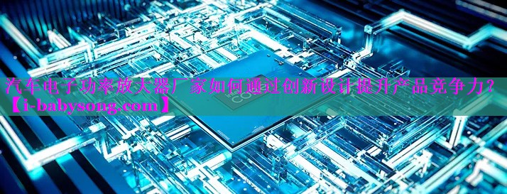 汽车电子功率放大器厂家如何通过创新设计提升产品竞争力? 汽车电子功率放大器厂家如何通过创新设计提升产品竞争力?
