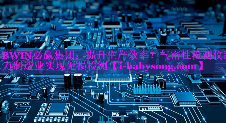 提升生产效率!气密性检测仪助力制造业实现无损检测 提升生产效率!气密性检测仪助力制造业实现无损检测