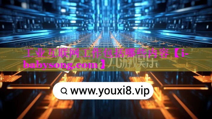 工业互联网工作包括哪些内容 工业互联网工作包括哪些内容