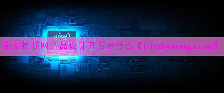 常见物联网产品设计开发是什么 常见物联网产品设计开发是什么