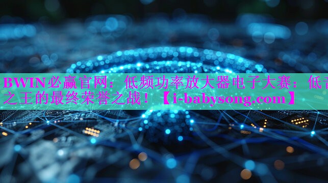 低频功率放大器电子大赛：低音之王的最终荣誉之战！