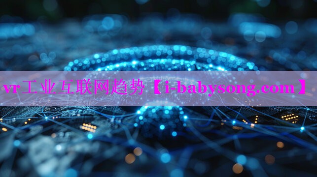 vr工业互联网趋势 vr工业互联网趋势